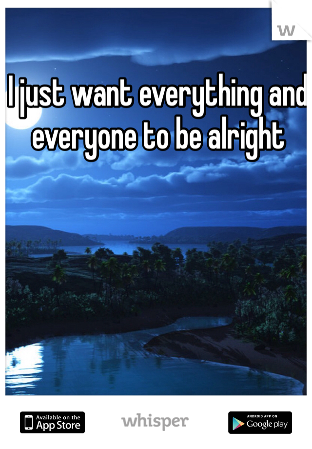 I just want everything and everyone to be alright 
