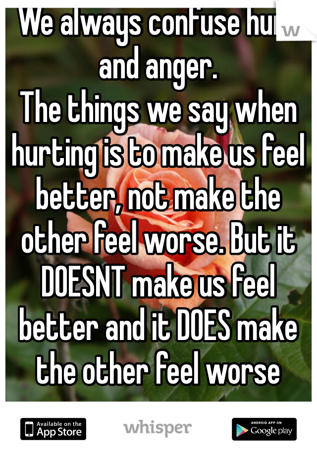 We always confuse hurt and anger.
The things we say when hurting is to make us feel better, not make the other feel worse. But it DOESNT make us feel better and it DOES make the other feel worse