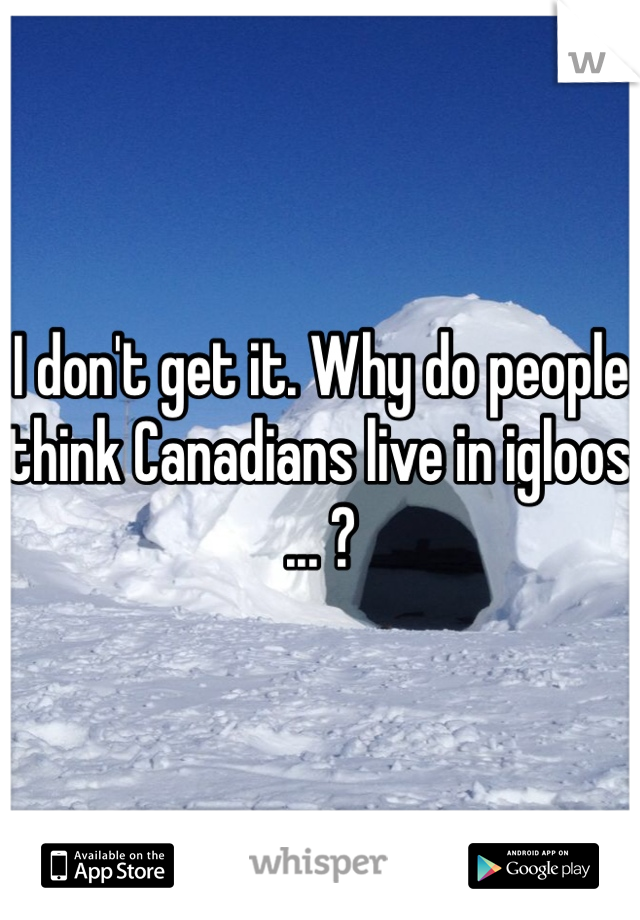 I don't get it. Why do people think Canadians live in igloos ... ? 