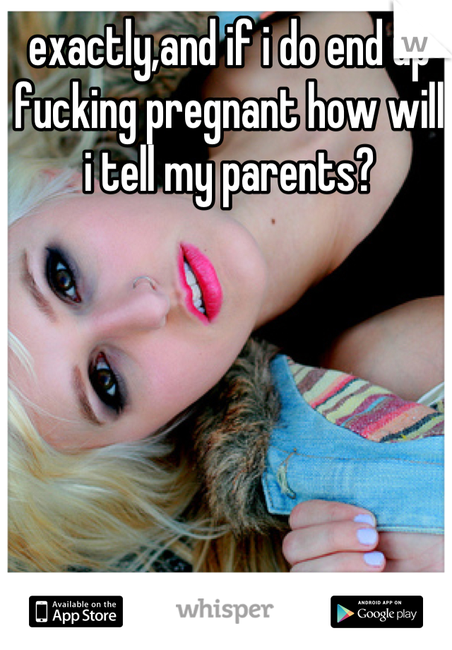 exactly,and if i do end up fucking pregnant how will i tell my parents?