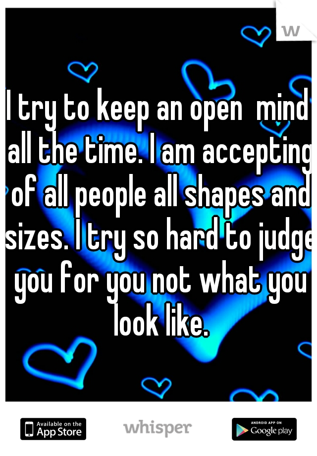 I try to keep an open  mind all the time. I am accepting of all people all shapes and sizes. I try so hard to judge you for you not what you look like.