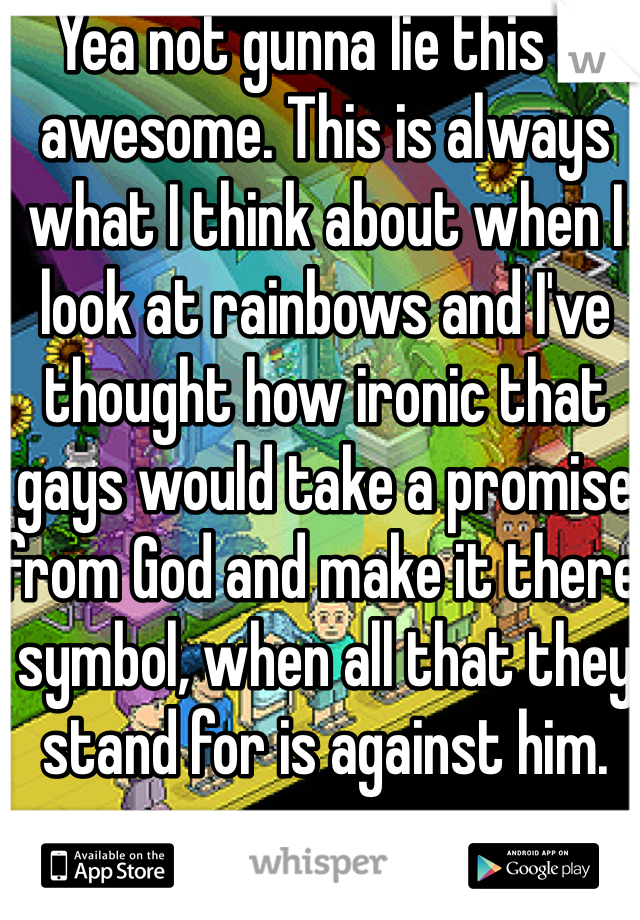 Yea not gunna lie this is awesome. This is always what I think about when I look at rainbows and I've thought how ironic that gays would take a promise from God and make it there symbol, when all that they stand for is against him.