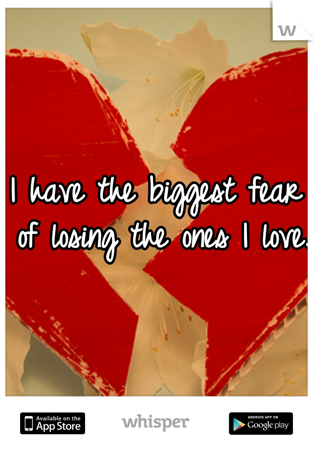 I have the biggest fear of losing the ones I love.