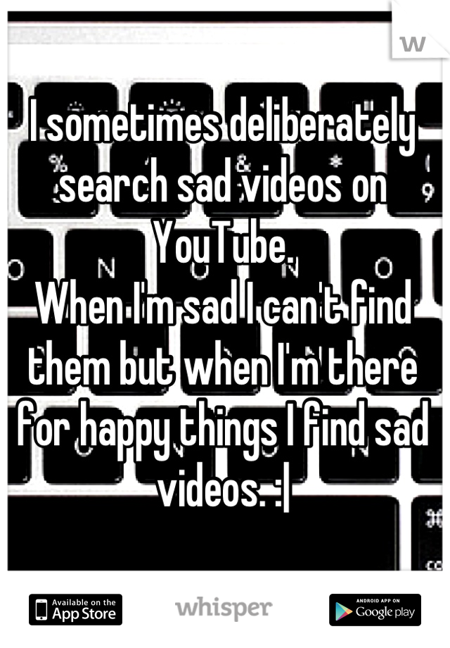 I sometimes deliberately search sad videos on YouTube.
When I'm sad I can't find them but when I'm there for happy things I find sad videos. :|