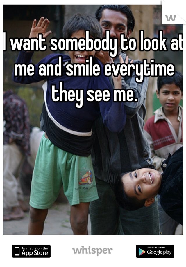 I want somebody to look at me and smile everytime they see me. 