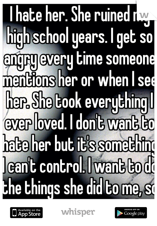 I hate her. She ruined my high school years. I get so angry every time someone mentions her or when I see her. She took everything I ever loved. I don't want to hate her but it's something I can't control. I want to do the things she did to me, so she can feel what I felt. 