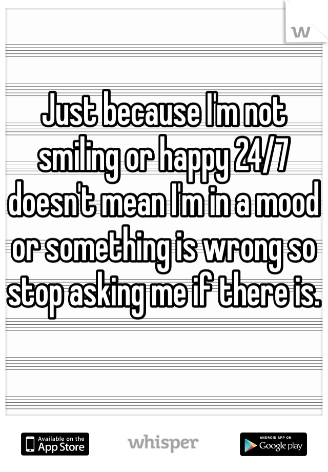 Just because I'm not smiling or happy 24/7 doesn't mean I'm in a mood or something is wrong so stop asking me if there is.