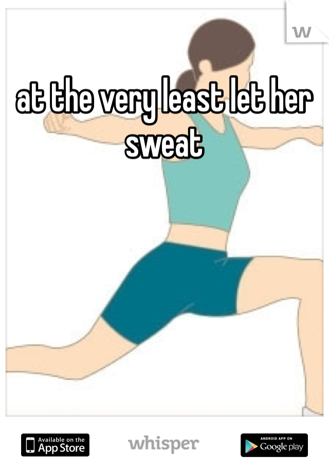 at the very least let her sweat