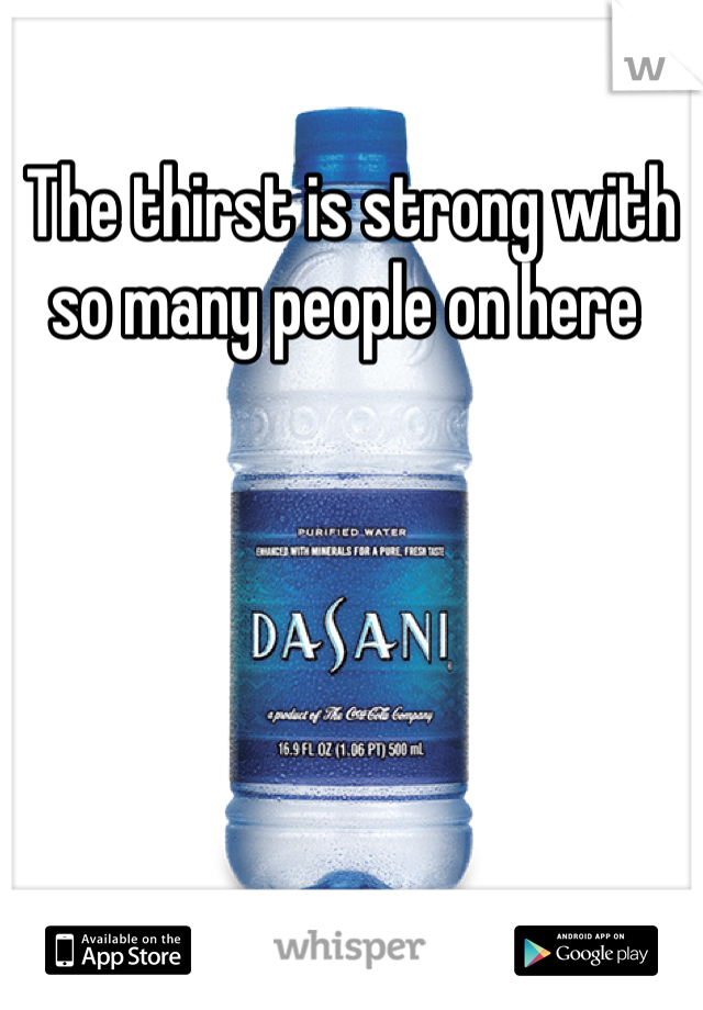 The thirst is strong with so many people on here 