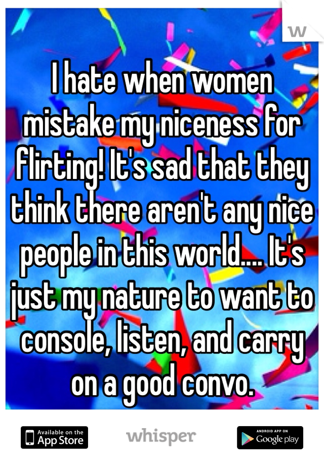 I hate when women mistake my niceness for flirting! It's sad that they think there aren't any nice people in this world.... It's just my nature to want to console, listen, and carry on a good convo.