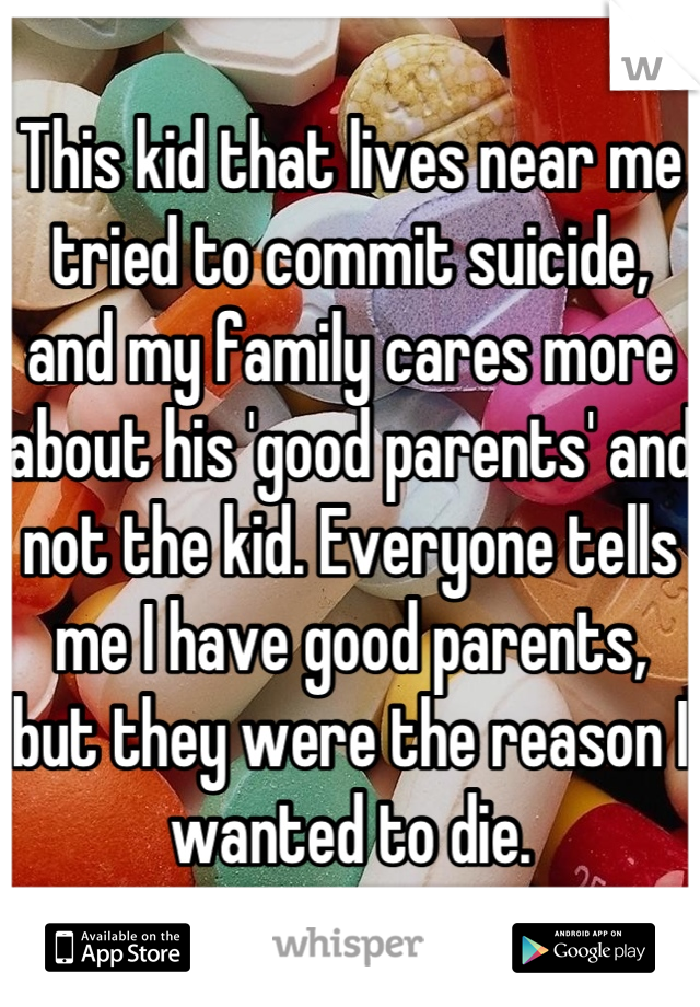This kid that lives near me tried to commit suicide, and my family cares more about his 'good parents' and not the kid. Everyone tells me I have good parents, but they were the reason I wanted to die.