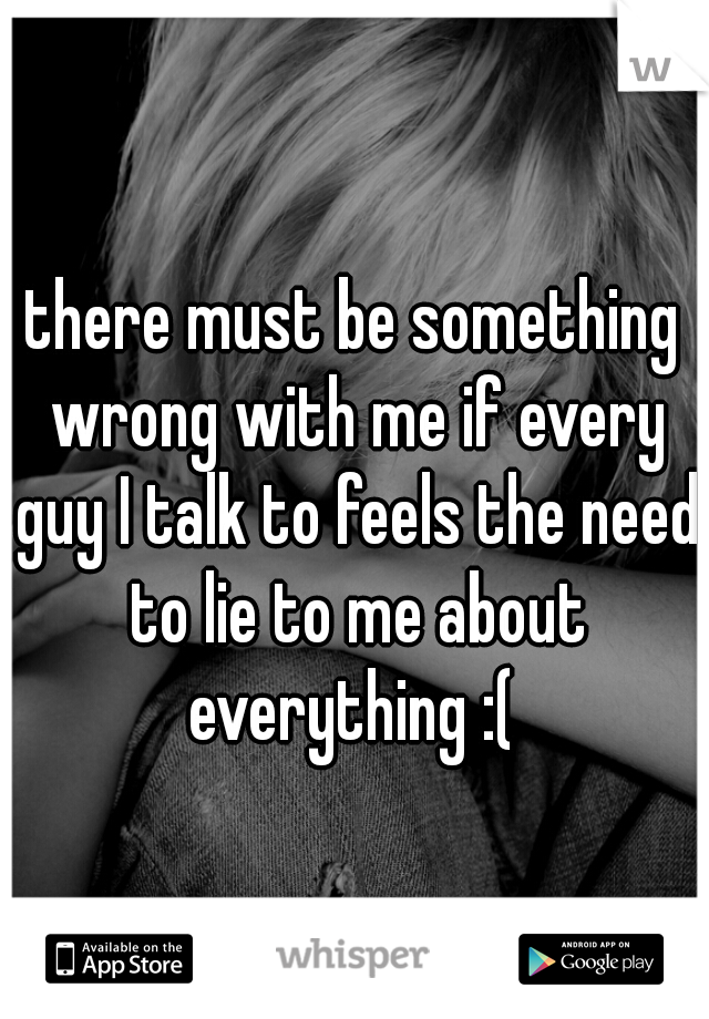 there must be something wrong with me if every guy I talk to feels the need to lie to me about everything :( 