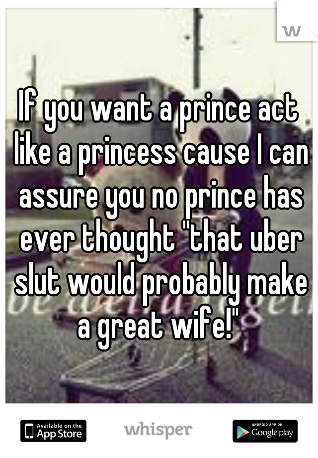 If you want a prince act like a princess cause I can assure you no prince has ever thought "that uber slut would probably make a great wife!" 