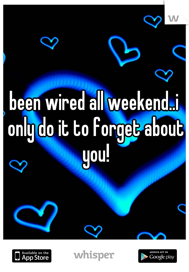 been wired all weekend..i only do it to forget about you!