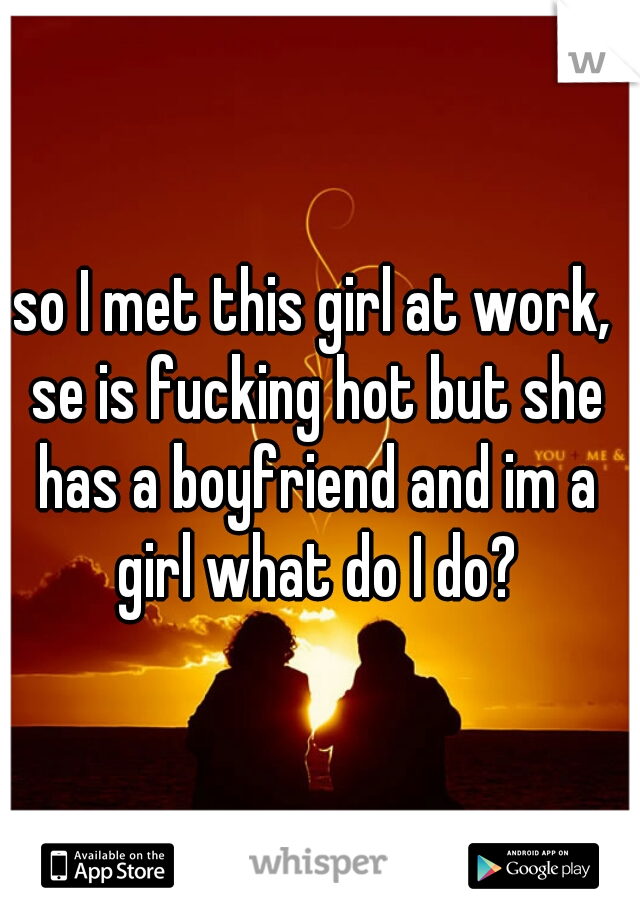 so I met this girl at work, se is fucking hot but she has a boyfriend and im a girl what do I do?