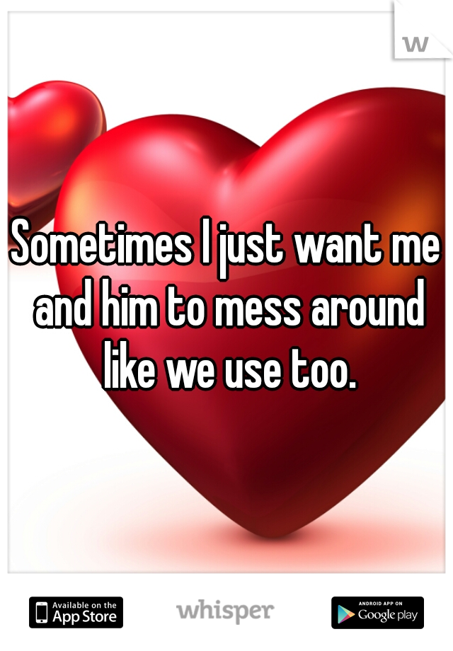 Sometimes I just want me and him to mess around like we use too.