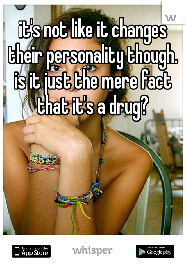 it's not like it changes their personality though. is it just the mere fact that it's a drug? 