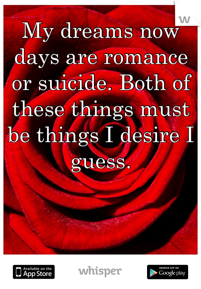 My dreams now days are romance or suicide. Both of these things must be things I desire I guess.