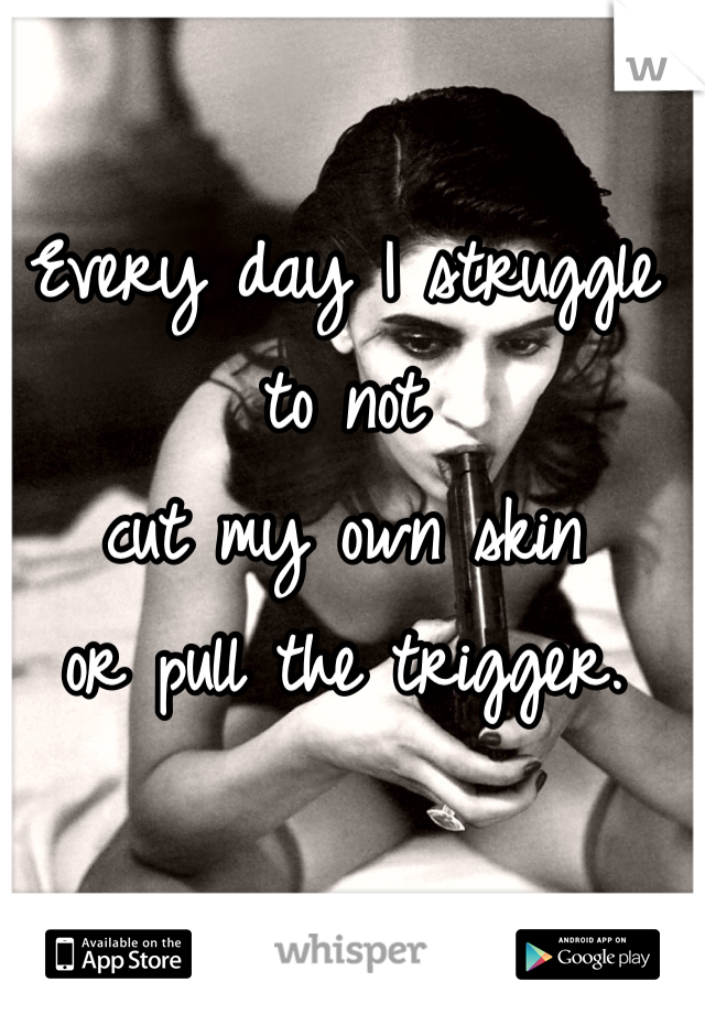 Every day I struggle to not 
cut my own skin 
or pull the trigger. 