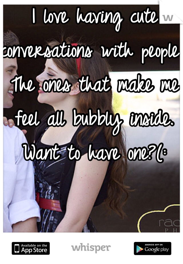 I love having cute conversations with people. The ones that make me feel all bubbly inside. Want to have one?(: 