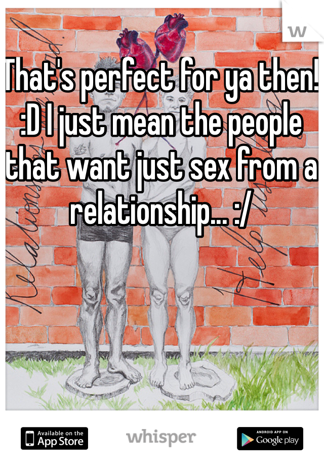 That's perfect for ya then! :D I just mean the people that want just sex from a relationship... :/