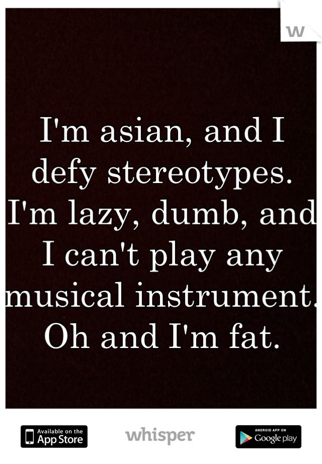 I'm asian, and I defy stereotypes. I'm lazy, dumb, and I can't play any musical instrument. Oh and I'm fat.