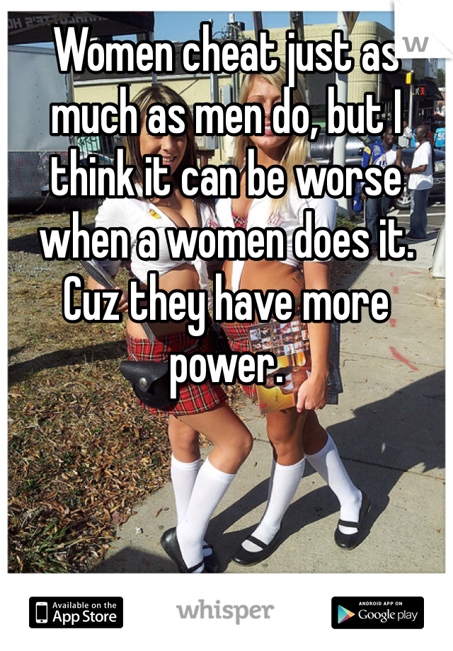 Women cheat just as much as men do, but I think it can be worse when a women does it. Cuz they have more power.