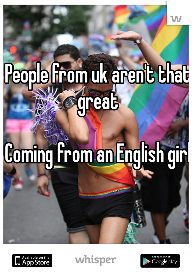 People from uk aren't that great 

Coming from an English girl