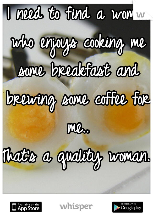 I need to find a woman who enjoys cooking me some breakfast and brewing some coffee for me..
That's a quality woman. 
