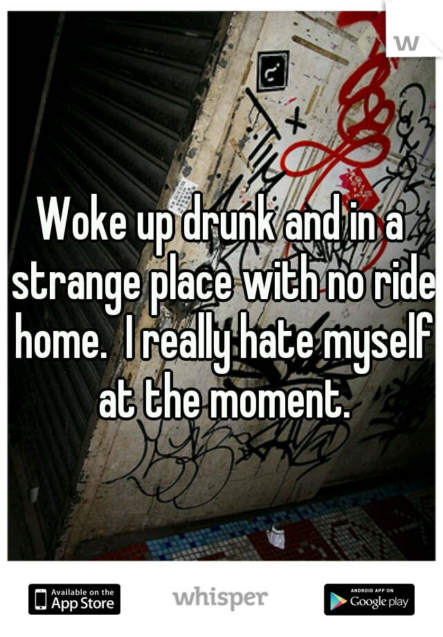 Woke up drunk and in a strange place with no ride home.  I really hate myself at the moment.