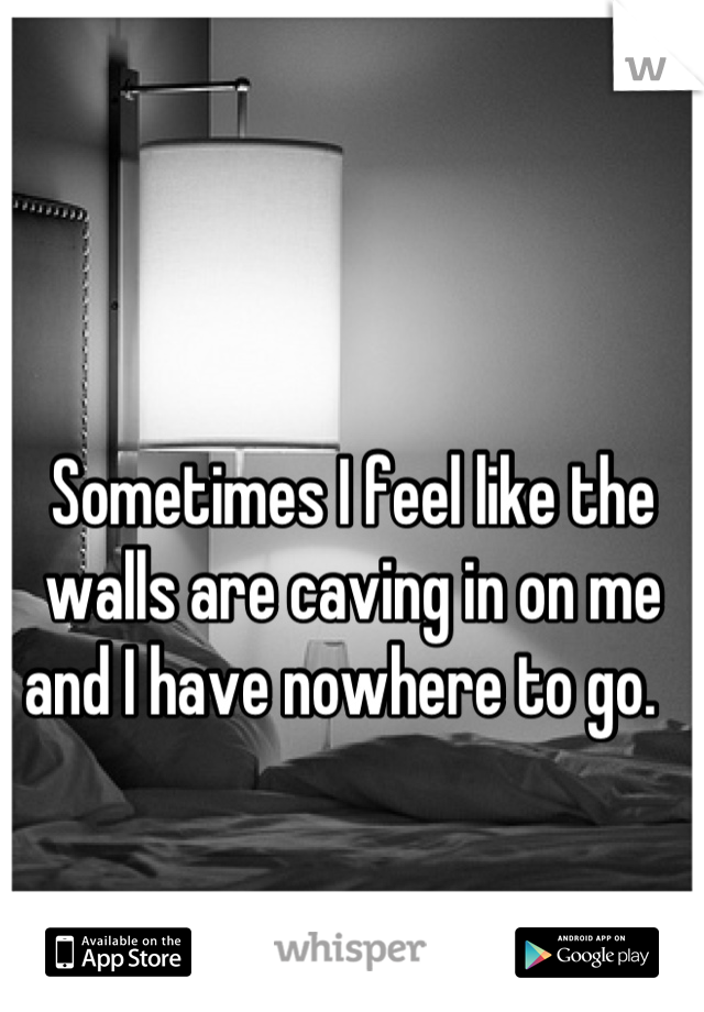 Sometimes I feel like the walls are caving in on me and I have nowhere to go.  