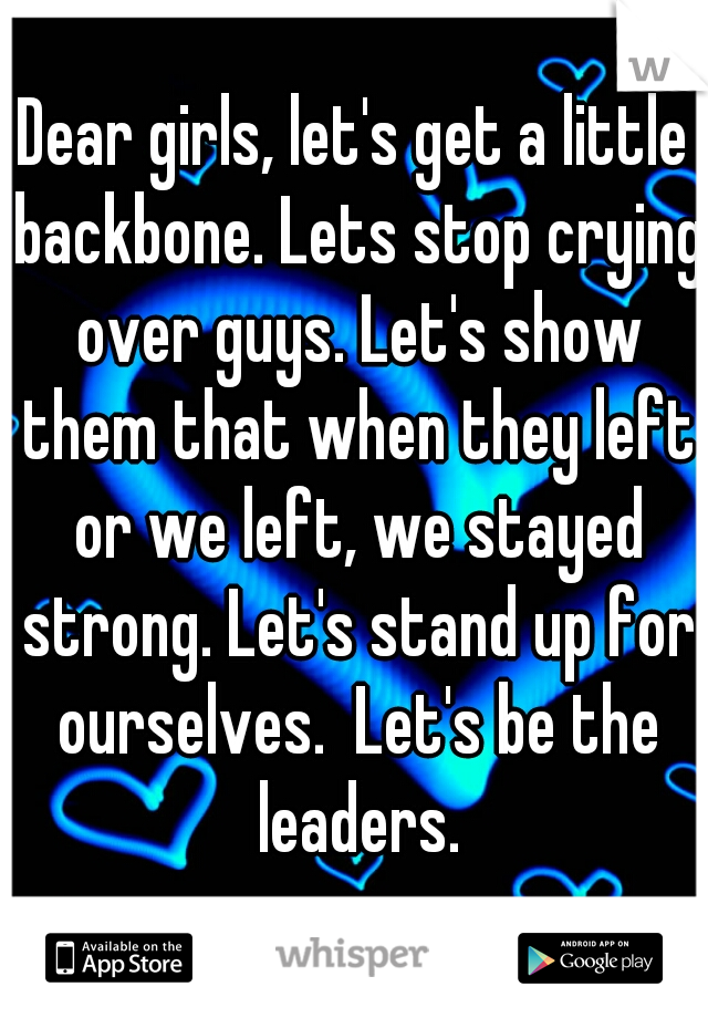Dear girls, let's get a little backbone. Lets stop crying over guys. Let's show them that when they left or we left, we stayed strong. Let's stand up for ourselves.  Let's be the leaders.