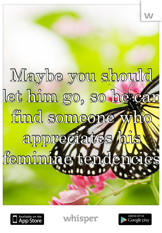 Maybe you should let him go, so he can find someone who appreciates his feminine tendencies