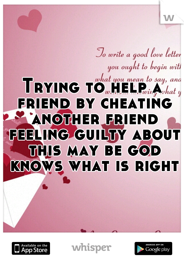 Trying to help a friend by cheating another friend feeling guilty about this may be god knows what is right