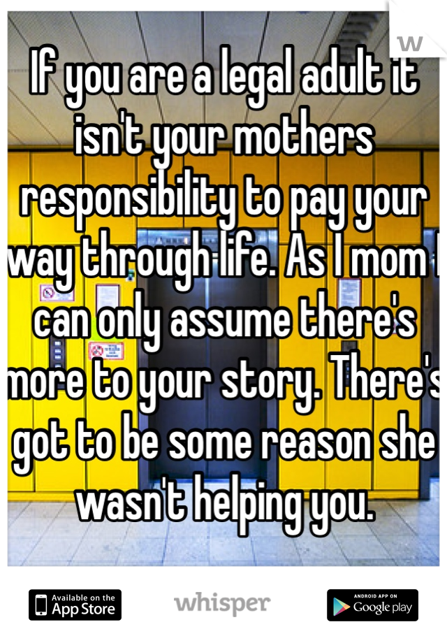 If you are a legal adult it isn't your mothers responsibility to pay your way through life. As I mom I can only assume there's more to your story. There's got to be some reason she wasn't helping you. 