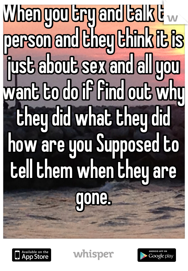 When you try and talk to a person and they think it is just about sex and all you want to do if find out why they did what they did how are you Supposed to tell them when they are gone.