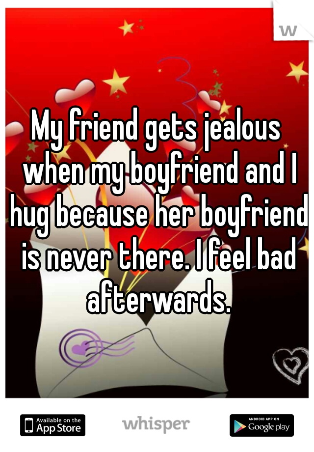 My friend gets jealous when my boyfriend and I hug because her boyfriend is never there. I feel bad afterwards.