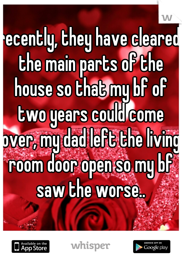 recently, they have cleared the main parts of the house so that my bf of two years could come over, my dad left the living room door open so my bf saw the worse..