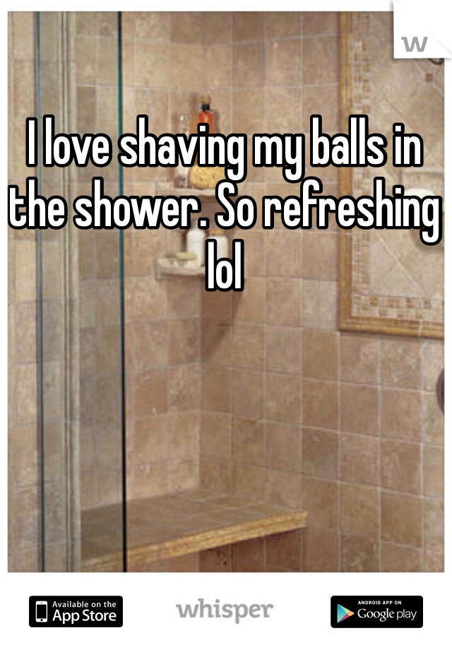 I love shaving my balls in the shower. So refreshing lol