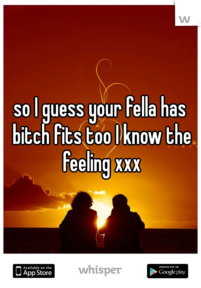 so I guess your fella has bitch fits too I know the feeling xxx