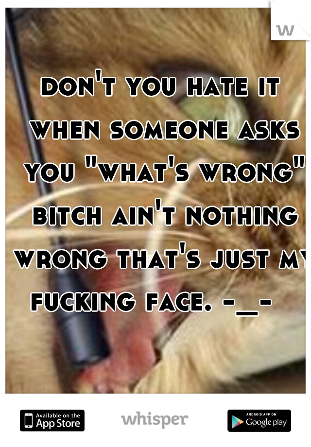don't you hate it when someone asks you "what's wrong" bitch ain't nothing wrong that's just my fucking face. -_-   