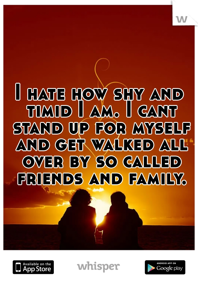I hate how shy and timid I am. I cant stand up for myself and get walked all over by so called friends and family.