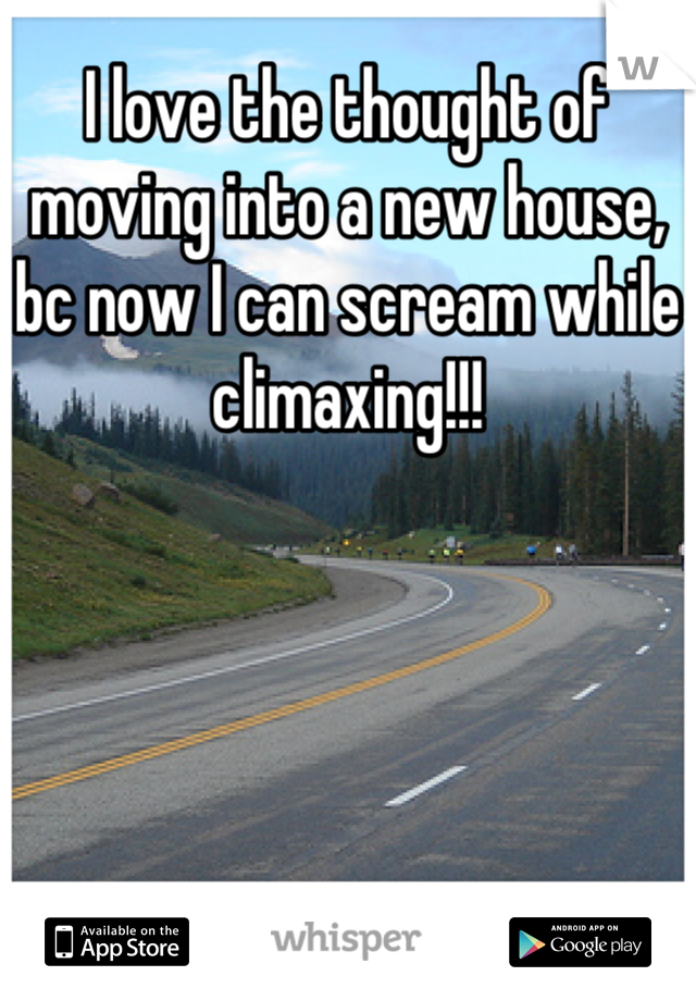I love the thought of moving into a new house, bc now I can scream while climaxing!!!