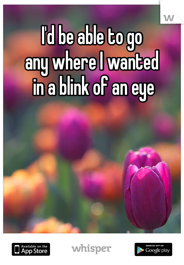 I'd be able to go 
any where I wanted
 in a blink of an eye
