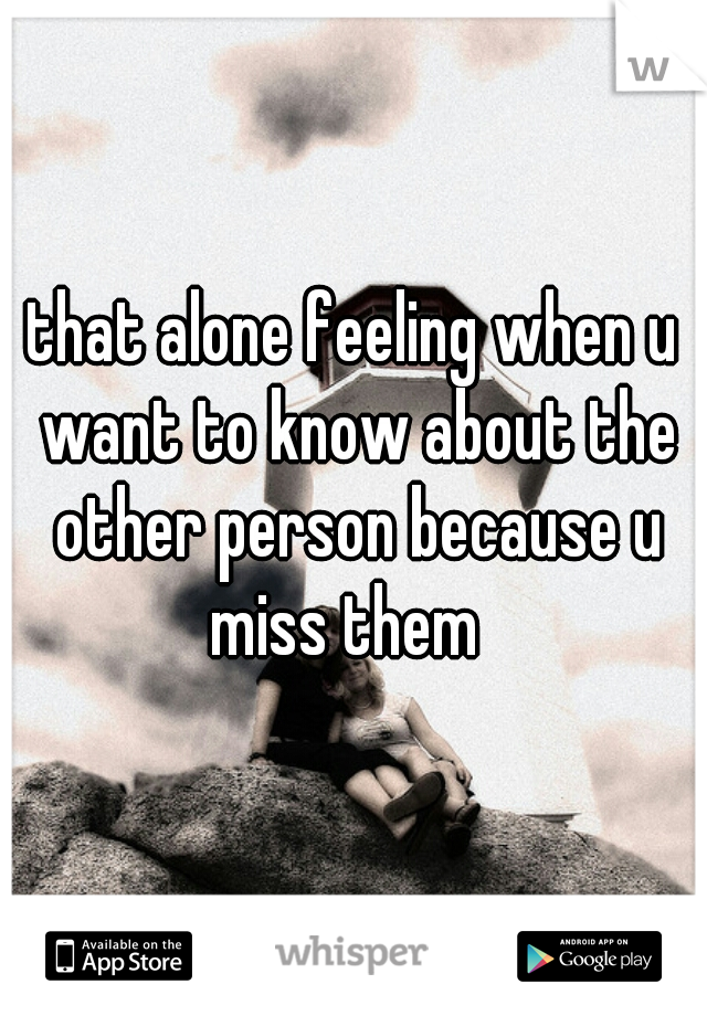 that alone feeling when u want to know about the other person because u miss them  