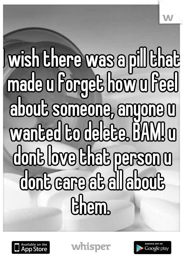 I wish there was a pill that made u forget how u feel about someone, anyone u wanted to delete. BAM! u dont love that person u dont care at all about them. 