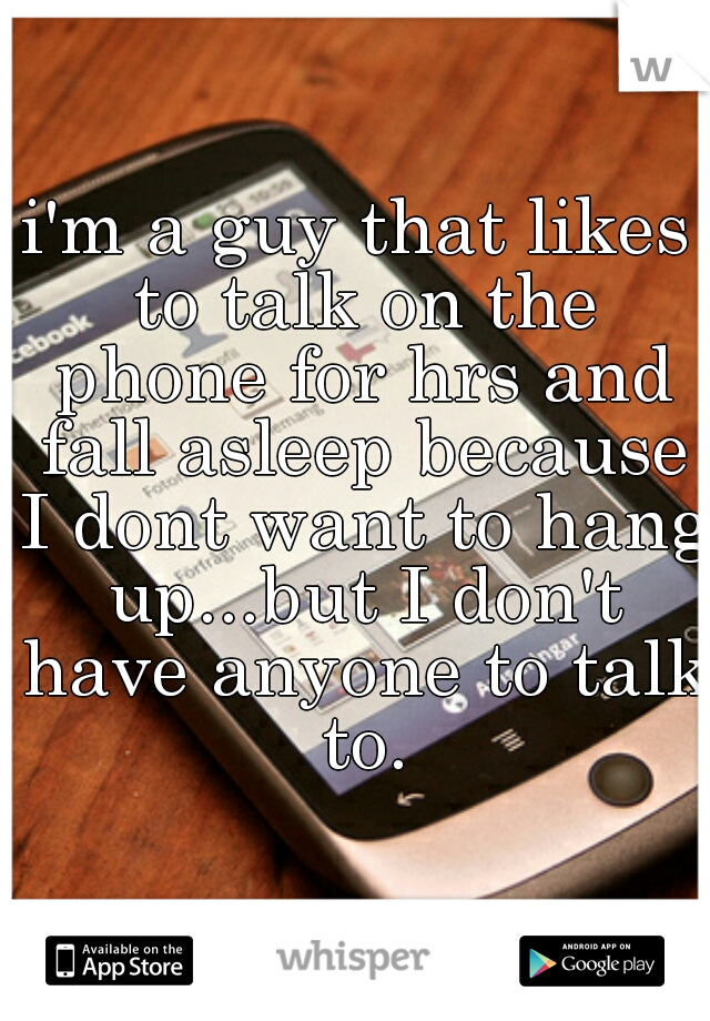i'm a guy that likes to talk on the phone for hrs and fall asleep because I dont want to hang up...but I don't have anyone to talk to.