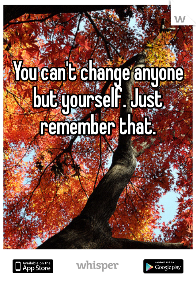 

You can't change anyone but yourself. Just remember that. 