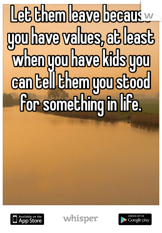 Let them leave because you have values, at least when you have kids you can tell them you stood for something in life.
