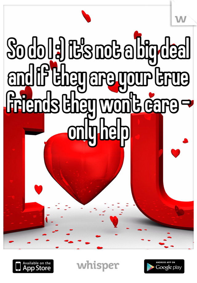 So do I :) it's not a big deal and if they are your true friends they won't care - only help 
